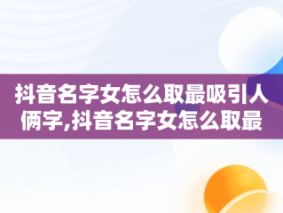 抖音名字女怎么取最吸引人俩字,抖音名字女怎么取最吸引人