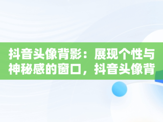 抖音头像背影：展现个性与神秘感的窗口，抖音头像背影男 