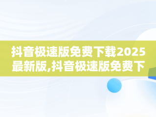 抖音极速版免费下载2025最新版,抖音极速版免费下载