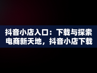 抖音小店入口：下载与探索电商新天地，抖音小店下载安装免费 