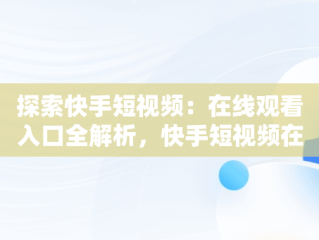 探索快手短视频：在线观看入口全解析，快手短视频在线观看浏览器 