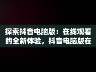 探索抖音电脑版：在线观看的全新体验，抖音电脑版在线观看3p 
