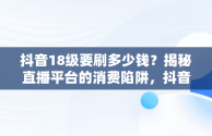 抖音18级要刷多少钱？揭秘直播平台的消费陷阱，抖音18级要刷多少钱礼物 