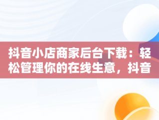 抖音小店商家后台下载：轻松管理你的在线生意，抖音店铺下载 