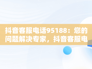 抖音客服电话95188：您的问题解决专家，抖音客服电话95188怎么转人工 