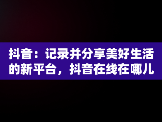 抖音：记录并分享美好生活的新平台，抖音在线在哪儿看 