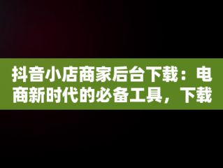 抖音小店商家后台下载：电商新时代的必备工具，下载抖音小店商家版 