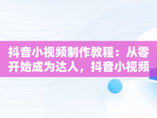 抖音小视频制作教程：从零开始成为达人，抖音小视频制作教程免费 