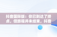 抖音国际版：你已到达了终点，但旅程并未结束，抖音国际版你已到达了终点是啥意思 