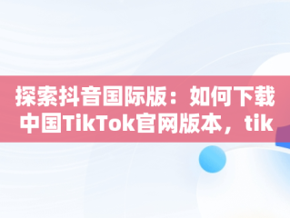 探索抖音国际版：如何下载中国TikTok官网版本，tiktok inhouse——抖音国际版 