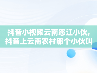 抖音小视频云南怒江小伙,抖音上云南农村那个小伙叫什么