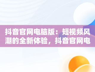 抖音官网电脑版：短视频风潮的全新体验，抖音官网电脑版登录入口 