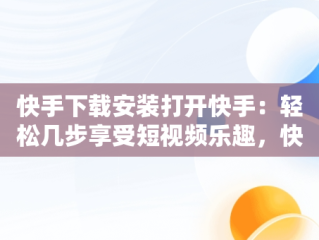 快手下载安装打开快手：轻松几步享受短视频乐趣，快手下载安装后为什么打不开 