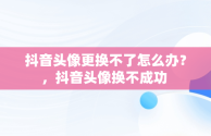 抖音头像更换不了怎么办？，抖音头像换不成功 