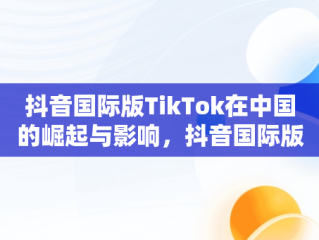 抖音国际版TikTok在中国的崛起与影响，抖音国际版 tiktok2021 