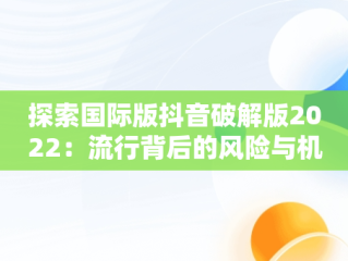 探索国际版抖音破解版2022：流行背后的风险与机遇，国际版抖音破解版下载 