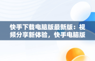 快手下载电脑版最新版：视频分享新体验，快手电脑版最新版本2021下载 