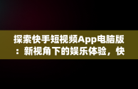 探索快手短视频App电脑版：新视角下的娱乐体验，快手短视频电脑版怎么下载安装 