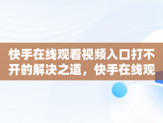 快手在线观看视频入口打不开的解决之道，快手在线观看视频入口打开不了怎么回事 