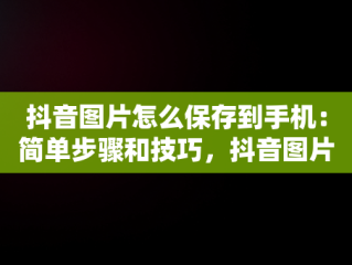 抖音图片怎么保存到手机：简单步骤和技巧，抖音图片怎么保存到手机保存不了 