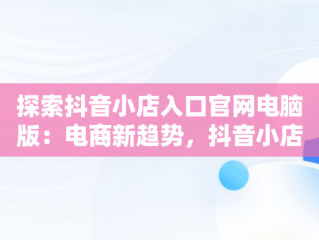 探索抖音小店入口官网电脑版：电商新趋势，抖音小店入口官网电脑版网址 
