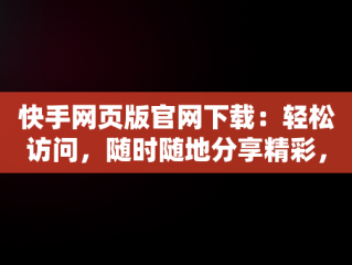 快手网页版官网下载：轻松访问，随时随地分享精彩，快手网页版官方 