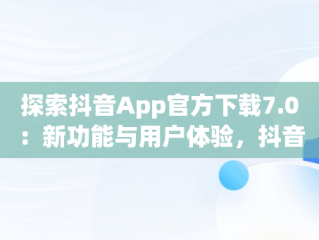 探索抖音App官方下载7.0：新功能与用户体验，抖音app官网免费下载2020 