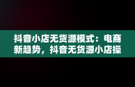 抖音小店无货源模式：电商新趋势，抖音无货源小店操作步骤 