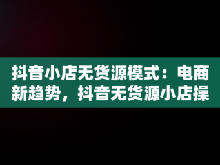 抖音小店无货源模式：电商新趋势，抖音无货源小店操作步骤 