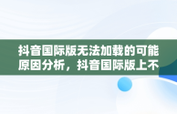 抖音国际版无法加载的可能原因分析，抖音国际版上不去 