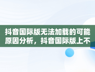 抖音国际版无法加载的可能原因分析，抖音国际版上不去 