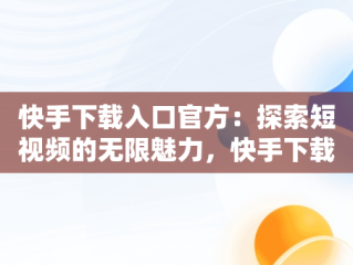 快手下载入口官方：探索短视频的无限魅力，快手下载官网最新版本 