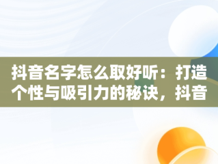 抖音名字怎么取好听：打造个性与吸引力的秘诀，抖音名字怎么取好听吸引人 