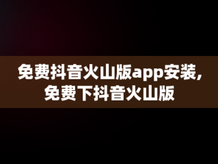 免费抖音火山版app安装,免费下抖音火山版