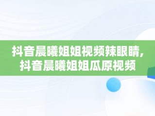 抖音晨曦姐姐视频辣眼睛,抖音晨曦姐姐瓜原视频