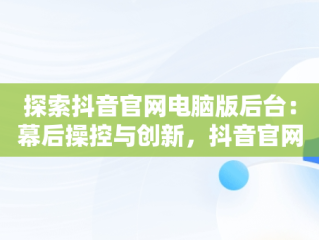 探索抖音官网电脑版后台：幕后操控与创新，抖音官网电脑怎么打不开 