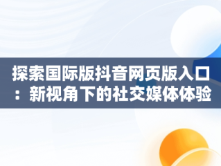 探索国际版抖音网页版入口：新视角下的社交媒体体验，国际版抖音网页版入口在哪 