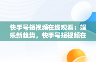 快手号短视频在线观看：娱乐新趋势，快手号短视频在线观看怎么弄 