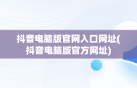 抖音电脑版官网入口网址(抖音电脑版官方网址)