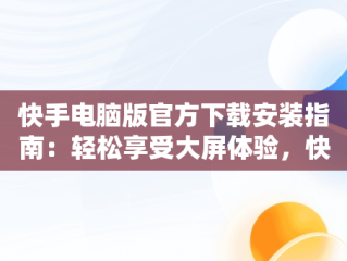 快手电脑版官方下载安装指南：轻松享受大屏体验，快手电脑版下载地址 官方下载 