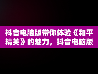 抖音电脑版带你体验《和平精英》的魅力，抖音电脑版可以看视频直播吗? 