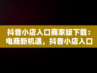 抖音小店入口商家版下载：电商新机遇，抖音小店入口商家版下载官网 