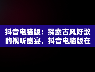 抖音电脑版：探索古风好歌的视听盛宴，抖音电脑版在线观看古风好歌视频 
