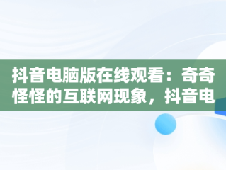 抖音电脑版在线观看：奇奇怪怪的互联网现象，抖音电脑版可以看视频直播吗? 