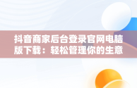 抖音商家后台登录官网电脑版下载：轻松管理你的生意，抖音商家电脑版登录网址 