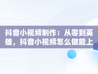 抖音小视频制作：从零到英雄，抖音小视频怎么做能上热门 