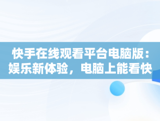 快手在线观看平台电脑版：娱乐新体验，电脑上能看快手 