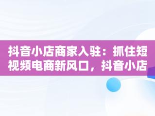 抖音小店商家入驻：抓住短视频电商新风口，抖音小店商家入驻需要多少钱 