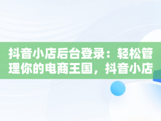 抖音小店后台登录：轻松管理你的电商王国，抖音小店登入口 