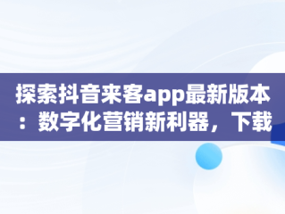 探索抖音来客app最新版本：数字化营销新利器，下载抖音来客app最新版本苹果 